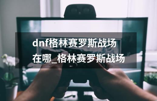 dnf格林赛罗斯战场在哪_格林赛罗斯战场-第1张-游戏相关-龙启科技