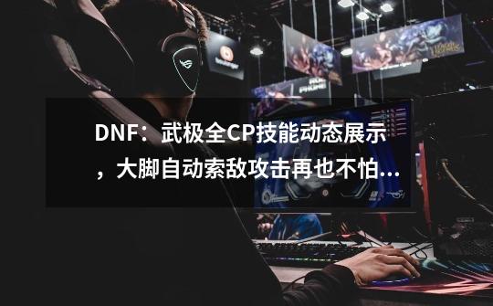 DNF：武极全CP技能动态展示，大脚自动索敌攻击再也不怕会踢空-第1张-游戏相关-龙启科技