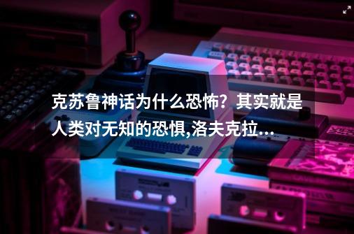 克苏鲁神话为什么恐怖？其实就是人类对无知的恐惧,洛夫克拉夫特 科幻-第1张-游戏相关-龙启科技