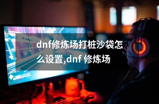 dnf修炼场打桩沙袋怎么设置,dnf 修炼场-第1张-游戏相关-龙启科技