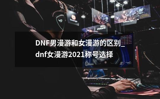 DNF男漫游和女漫游的区别_dnf女漫游2021称号选择-第1张-游戏相关-龙启科技