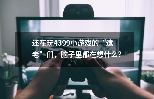 还在玩4399小游戏的“遗老”们，脑子里都在想什么？-第1张-游戏相关-龙启科技