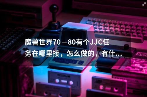 魔兽世界70－80有个JJC任务在哪里接，怎么做的，有什么奖励，详细点我联盟，_纳格兰竞技场任务奖励战斗法师-第1张-游戏相关-龙启科技