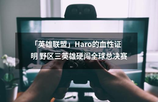 「英雄联盟」Haro的血性证明 野区三英雄硬闯全球总决赛-第1张-游戏相关-龙启科技