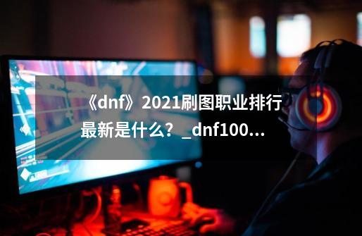 《dnf》2021刷图职业排行最新是什么？_dnf100男法师五职业排行-第1张-游戏相关-龙启科技