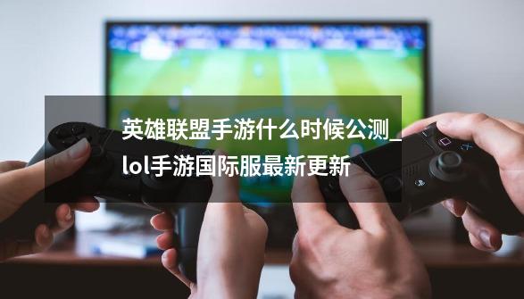 英雄联盟手游什么时候公测_lol手游国际服最新更新-第1张-游戏相关-龙启科技