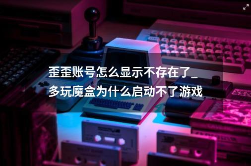 歪歪账号怎么显示不存在了_多玩魔盒为什么启动不了游戏-第1张-游戏相关-龙启科技