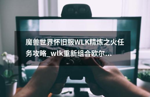 魔兽世界怀旧服WLK精炼之火任务攻略_wlk重新组合欧尔拉金任务-第1张-游戏相关-龙启科技