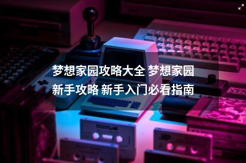 梦想家园攻略大全 梦想家园新手攻略 新手入门必看指南-第1张-游戏相关-龙启科技