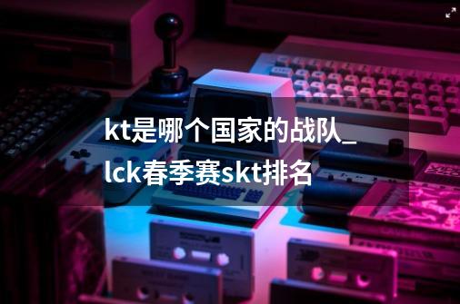 kt是哪个国家的战队_lck春季赛skt排名-第1张-游戏相关-龙启科技