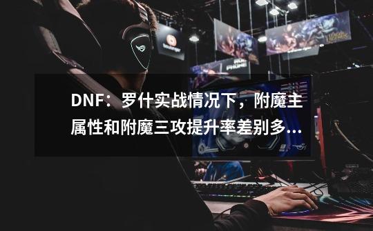 DNF：罗什实战情况下，附魔主属性和附魔三攻提升率差别多大？-第1张-游戏相关-龙启科技