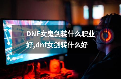 DNF女鬼剑转什么职业好?,dnf女剑转什么好-第1张-游戏相关-龙启科技