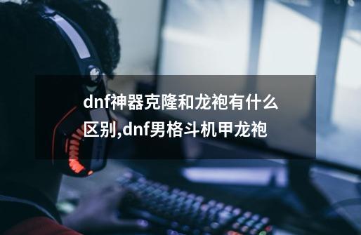 dnf神器克隆和龙袍有什么区别,dnf男格斗机甲龙袍-第1张-游戏相关-龙启科技