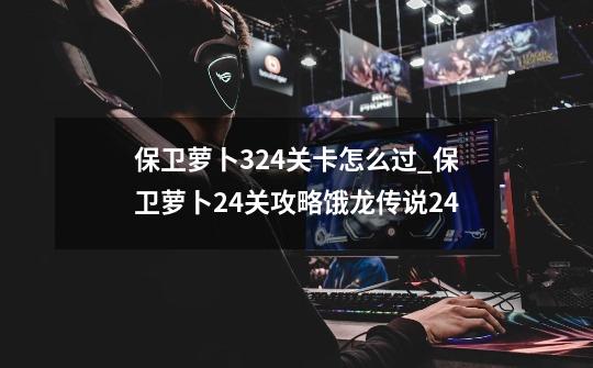 保卫萝卜324关卡怎么过_保卫萝卜24关攻略饿龙传说24-第1张-游戏相关-龙启科技