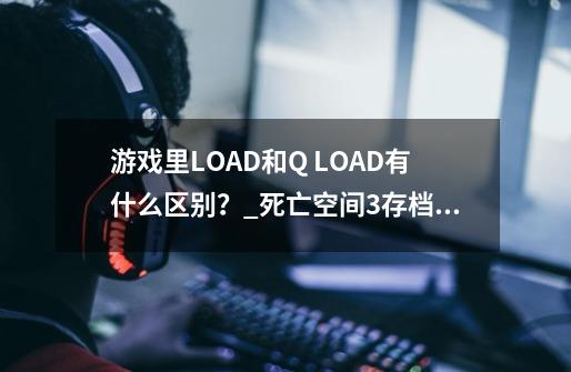 游戏里LOAD和Q LOAD有什么区别？_死亡空间3存档栏无法存档这是什么个情况啊请大神帮助-第1张-游戏相关-龙启科技