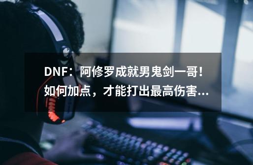 DNF：阿修罗成就男鬼剑一哥！如何加点，才能打出最高伤害？-第1张-游戏相关-龙启科技