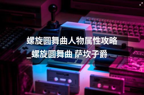 螺旋圆舞曲人物属性攻略_螺旋圆舞曲 萨坎子爵-第1张-游戏相关-龙启科技