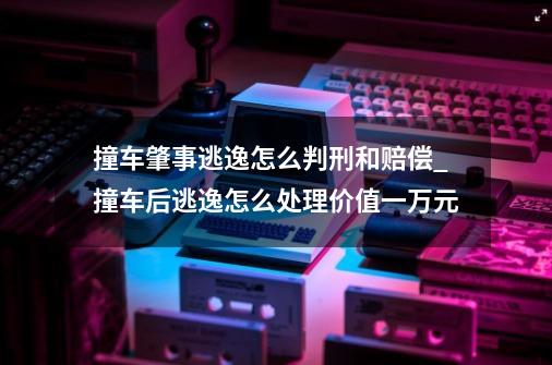 撞车肇事逃逸怎么判刑和赔偿_撞车后逃逸怎么处理价值一万元-第1张-游戏相关-龙启科技