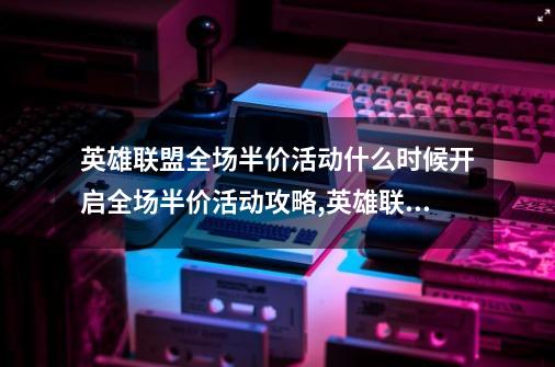 英雄联盟全场半价活动什么时候开启全场半价活动攻略,英雄联盟皮肤一般什么时候半价-第1张-游戏相关-龙启科技