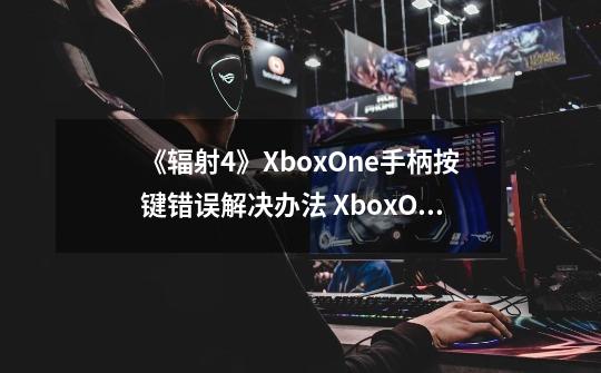 《辐射4》XboxOne手柄按键错误解决办法 XboxOne手柄按键错误怎么办_辐射4手柄怎么调视距-第1张-游戏相关-龙启科技