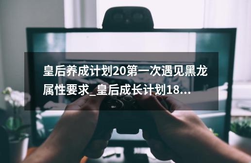 皇后养成计划2.0第一次遇见黑龙属性要求_皇后成长计划18攻略黑龙-第1张-游戏相关-龙启科技