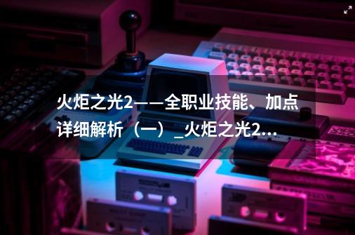 火炬之光2——全职业技能、加点详细解析（一）_火炬之光2职业攻略-第1张-游戏相关-龙启科技