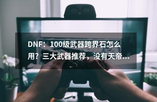 DNF：100级武器跨界石怎么用？三大武器推荐，没有天帝剑！如何评价？_dnf100史诗跨界石怎么获得2021-第1张-游戏相关-龙启科技