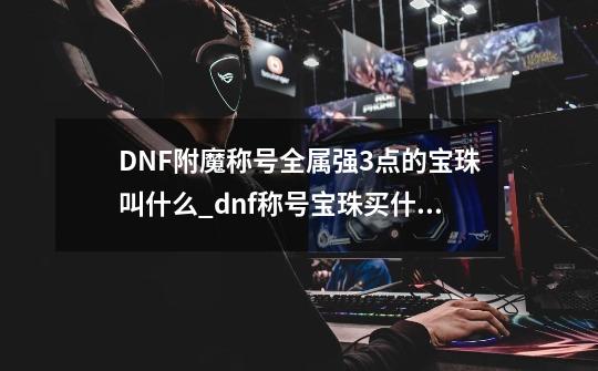 DNF附魔称号全属强3点的宝珠叫什么_dnf称号宝珠买什么的比较好-第1张-游戏相关-龙启科技