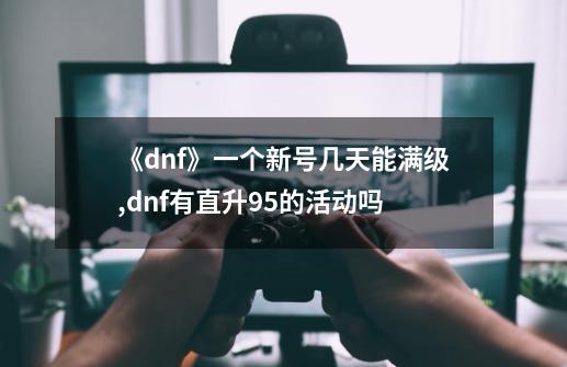 《dnf》一个新号几天能满级?,dnf有直升95的活动吗-第1张-游戏相关-龙启科技