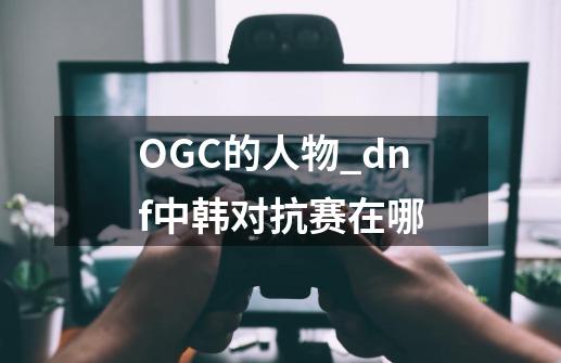 OGC的人物_dnf中韩对抗赛在哪-第1张-游戏相关-龙启科技