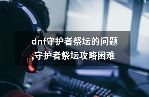 dnf守护者祭坛的问题,守护者祭坛攻略困难-第1张-游戏相关-龙启科技