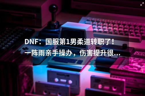 DNF：国服第1男柔道转职了！一阵雨亲手操办，伤害提升很理想-第1张-游戏相关-龙启科技