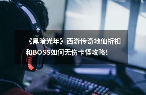 《黑暗光年》西游传奇地仙折扣和BOSS如何无伤卡怪攻略！-第1张-游戏相关-龙启科技