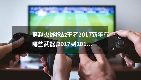 穿越火线枪战王者2017新年有哪些武器,2017到2019春节套外观哪个好看-第1张-游戏相关-龙启科技