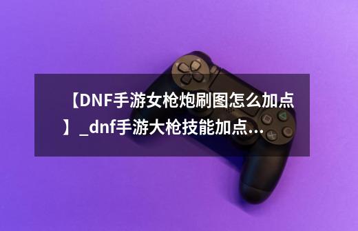 【DNF手游女枪炮刷图怎么加点】_dnf手游大枪技能加点攻略-第1张-游戏相关-龙启科技