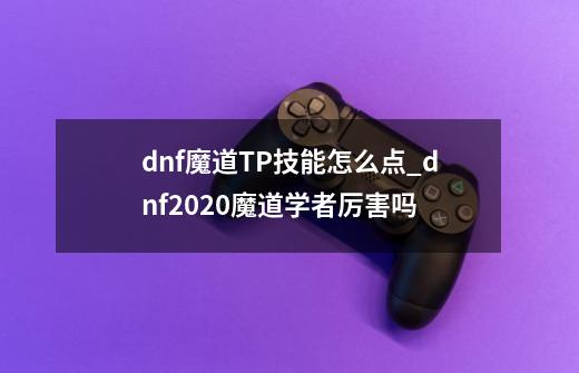 dnf魔道TP技能怎么点_dnf2020魔道学者厉害吗-第1张-游戏相关-龙启科技