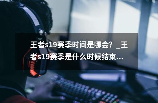 王者s19赛季时间是哪会？_王者s19赛季是什么时候结束的-第1张-游戏相关-龙启科技