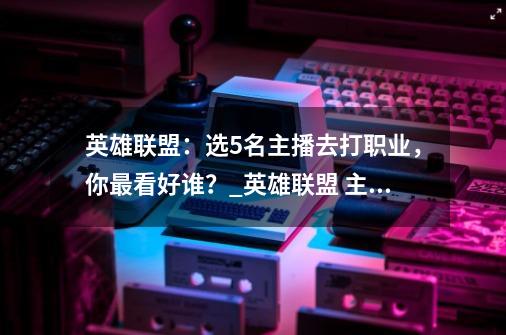 英雄联盟：选5名主播去打职业，你最看好谁？_英雄联盟 主播-第1张-游戏相关-龙启科技