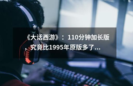 《大话西游》：110分钟加长版，究竟比1995年原版多了哪些内容？-第1张-游戏相关-龙启科技