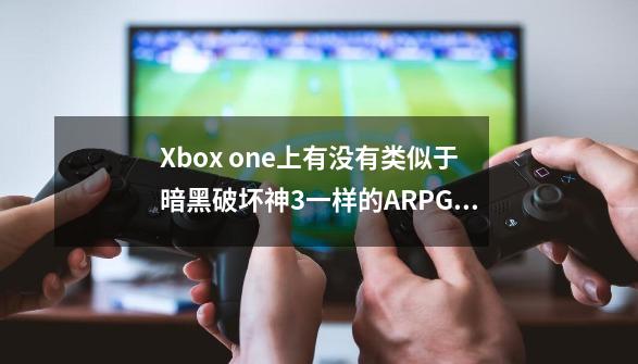 Xbox one上有没有类似于暗黑破坏神3一样的ARPG游戏_类似暗黑3的单机游戏-第1张-游戏相关-龙启科技