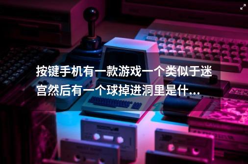 按键手机有一款游戏一个类似于迷宫然后有一个球掉进洞里是什么游,小球进洞试玩一个过不去的关卡-第1张-游戏相关-龙启科技