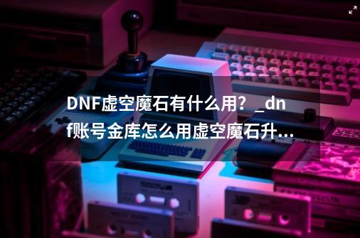 DNF虚空魔石有什么用？_dnf账号金库怎么用虚空魔石升级-第1张-游戏相关-龙启科技