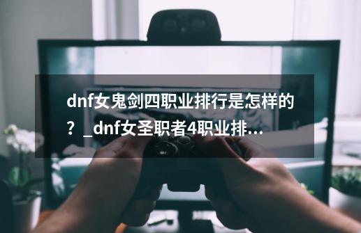 dnf女鬼剑四职业排行是怎样的？_dnf女圣职者4职业排行-第1张-游戏相关-龙启科技