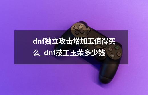 dnf独立攻击增加玉值得买么_dnf技工玉荣多少钱-第1张-游戏相关-龙启科技