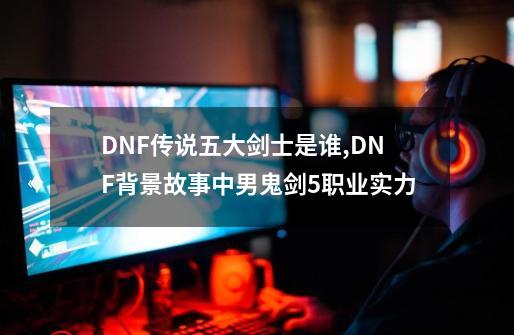 DNF传说五大剑士是谁,DNF背景故事中男鬼剑5职业实力-第1张-游戏相关-龙启科技