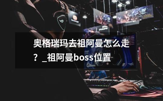 奥格瑞玛去祖阿曼怎么走？_祖阿曼boss位置-第1张-游戏相关-龙启科技