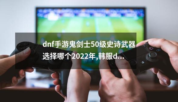 dnf手游鬼剑士50级史诗武器选择哪个2022年,韩服dnf手游剑魂毕业装备选择-第1张-游戏相关-龙启科技