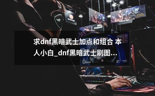 求dnf黑暗武士加点和组合 本人小白_dnf黑暗武士刷图加点2024-第1张-游戏相关-龙启科技