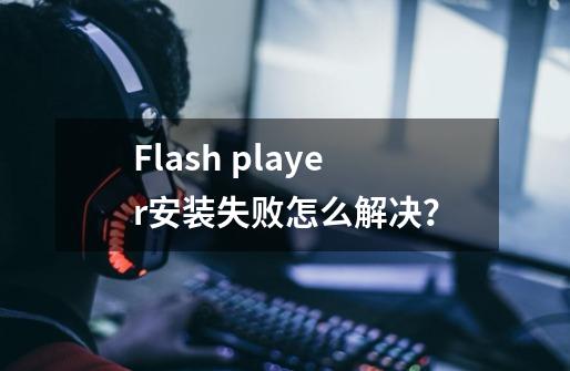 Flash player安装失败怎么解决？-第1张-游戏相关-龙启科技