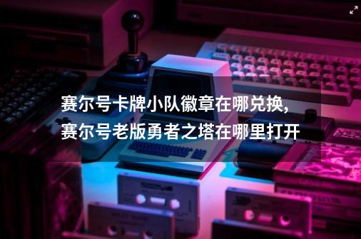 赛尔号卡牌小队徽章在哪兑换,赛尔号老版勇者之塔在哪里打开-第1张-游戏相关-龙启科技